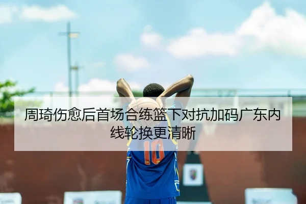 周琦伤愈后首场合练篮下对抗加码广东内线轮换更清晰