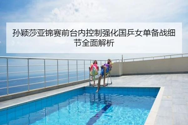 孙颖莎亚锦赛前台内控制强化国乒女单备战细节全面解析