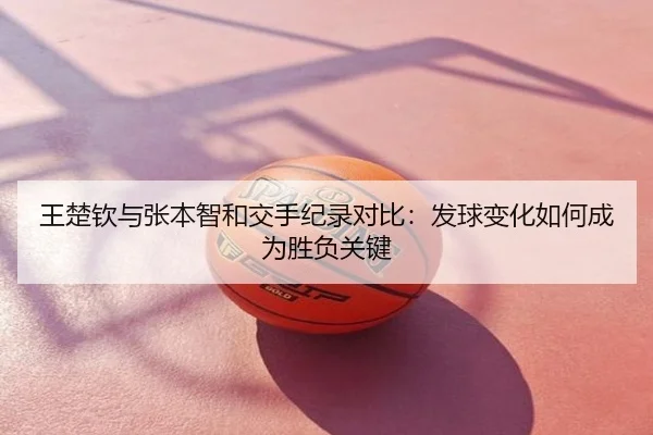 王楚钦与张本智和交手纪录对比：发球变化如何成为胜负关键