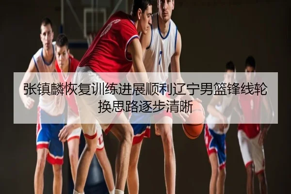 张镇麟恢复训练进展顺利辽宁男篮锋线轮换思路逐步清晰