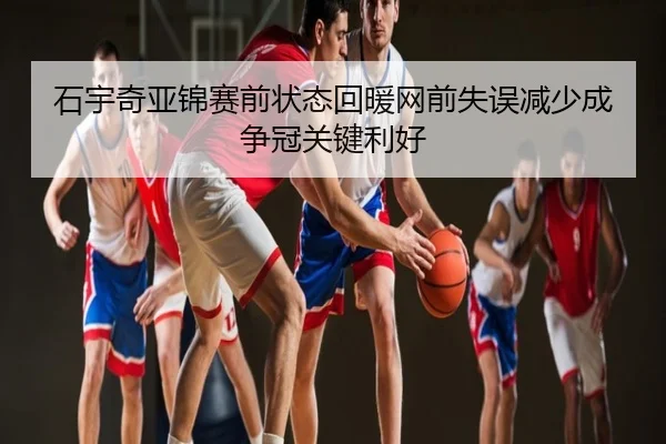石宇奇亚锦赛前状态回暖网前失误减少成争冠关键利好